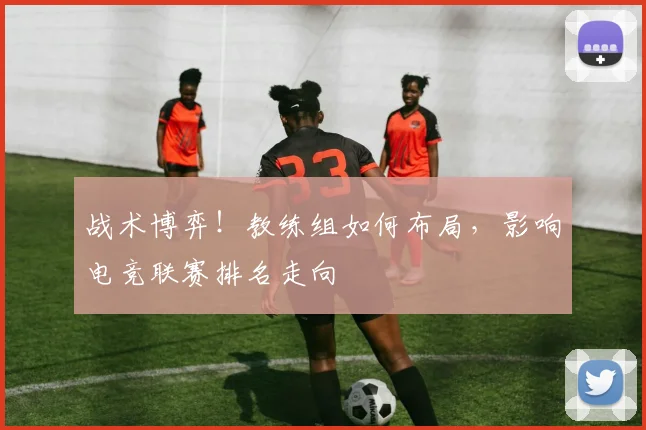 战术博弈！教练组如何布局，影响电竞联赛排名走向