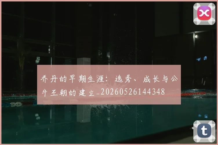 乔丹的早期生涯：选秀、成长与公牛王朝的建立_20260526144348