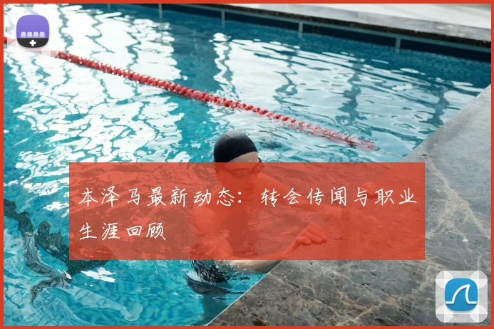 本泽马最新动态：转会传闻与职业生涯回顾