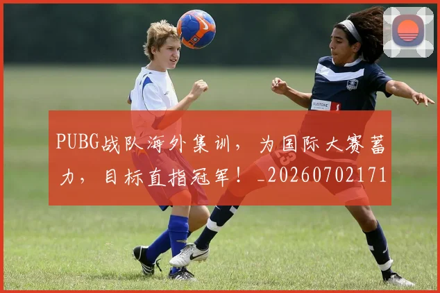 PUBG战队海外集训,为国际大赛蓄力,目标直指冠军!_20260702171822