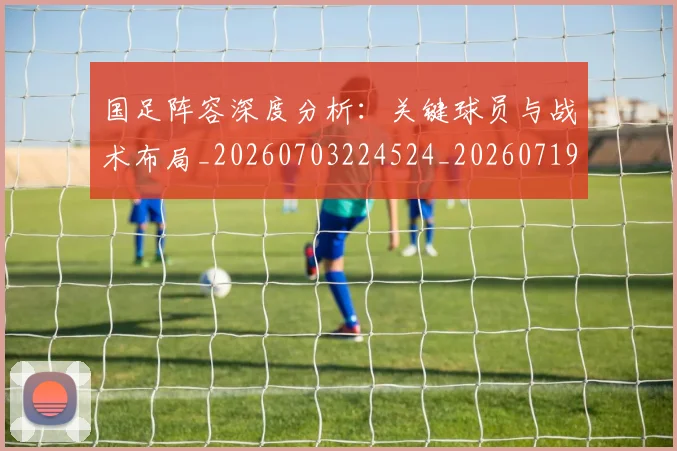 国足阵容深度分析:关键球员与战术布局_20260703224524_20260719165522