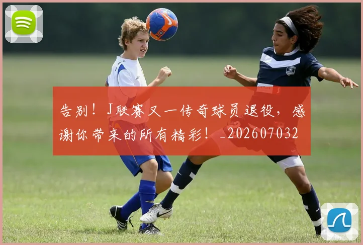 告别!J联赛又一传奇球员退役,感谢你带来的所有精彩!_20260703221850