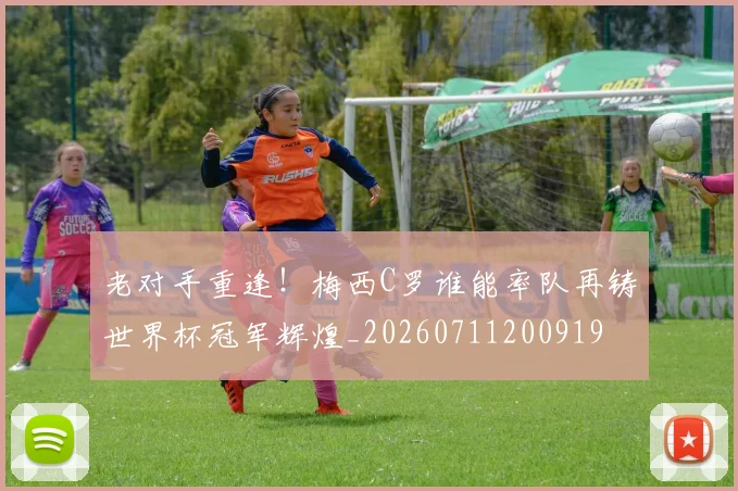 老对手重逢!梅西C罗谁能率队再铸世界杯冠军辉煌_20260711200919
