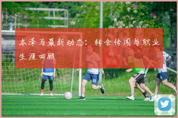 本泽马最新动态：转会传闻与职业生涯回顾
