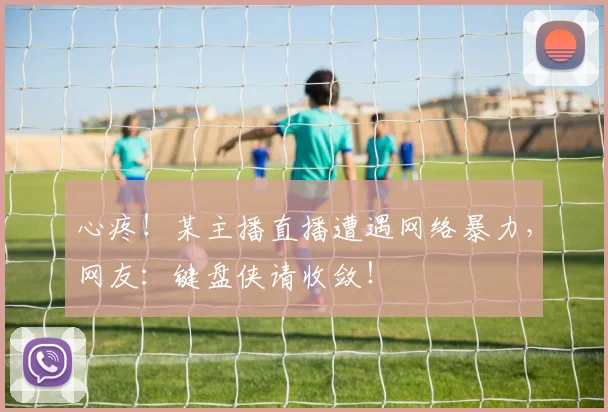 心疼!某主播直播遭遇网络暴力,网友:键盘侠请收敛!