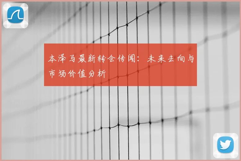 本泽马最新转会传闻:未来去向与市场价值分析
