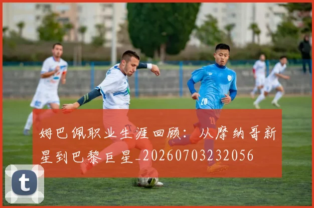 姆巴佩职业生涯回顾：从摩纳哥新星到巴黎巨星_20260703232056