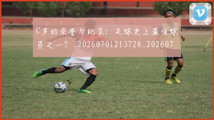 C罗的荣誉与纪录:足球史上最佳球员之一?_20260701213728_20260712052614