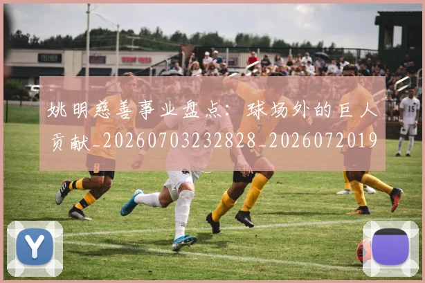 姚明慈善事业盘点:球场外的巨人贡献_20260703232828_20260720191954