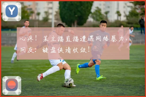心疼!某主播直播遭遇网络暴力,网友:键盘侠请收敛!