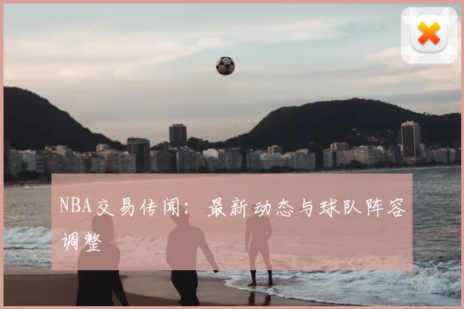 NBA交易传闻:最新动态与球队阵容调整